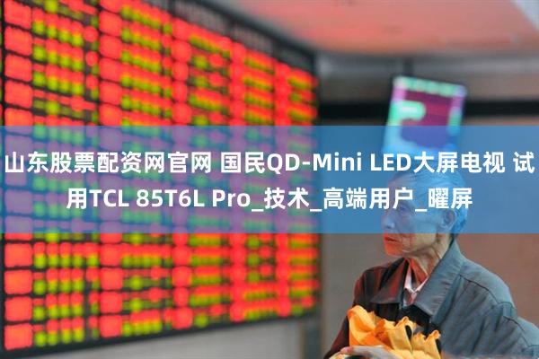 山东股票配资网官网 国民QD-Mini LED大屏电视 试用TCL 85T6L Pro_技术_高端用户_曜屏