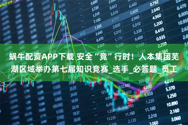 蜗牛配资APP下载 安全“竞”行时！人本集团芜湖区域举办第七届知识竞赛_选手_必答题_员工