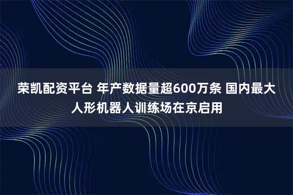 荣凯配资平台 年产数据量超600万条 国内最大人形机器人训练场在京启用