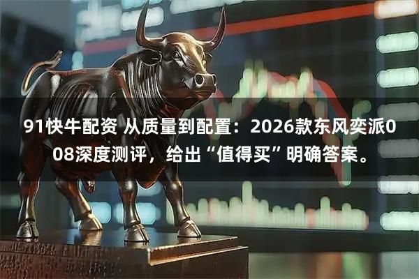 91快牛配资 从质量到配置：2026款东风奕派008深度测评，给出“值得买”明确答案。