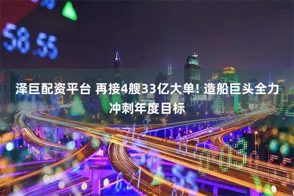 泽巨配资平台 再接4艘33亿大单! 造船巨头全力冲刺年度目标