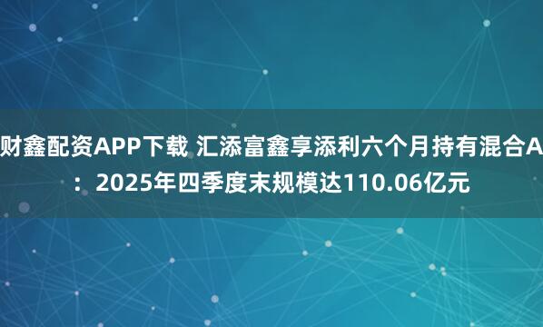 财鑫配资APP下载 汇添富鑫享添利六个月持有混合A：2025年四季度末规模达110.06亿元