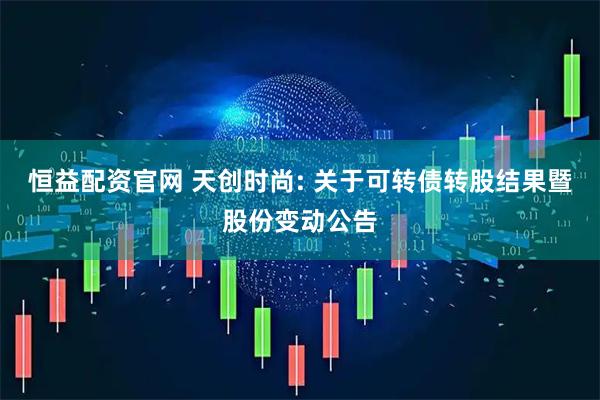恒益配资官网 天创时尚: 关于可转债转股结果暨股份变动公告