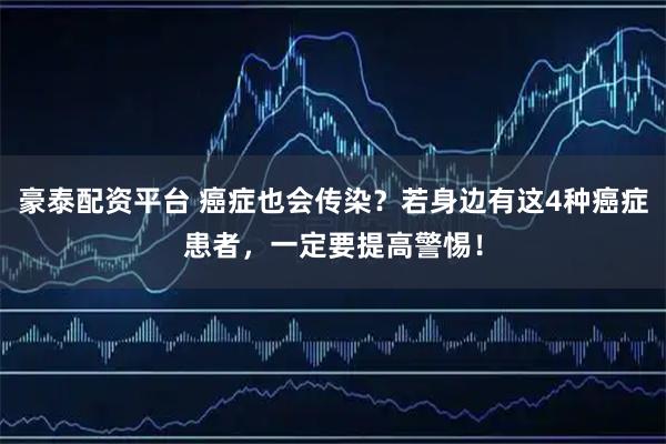 豪泰配资平台 癌症也会传染？若身边有这4种癌症患者，一定要提高警惕！