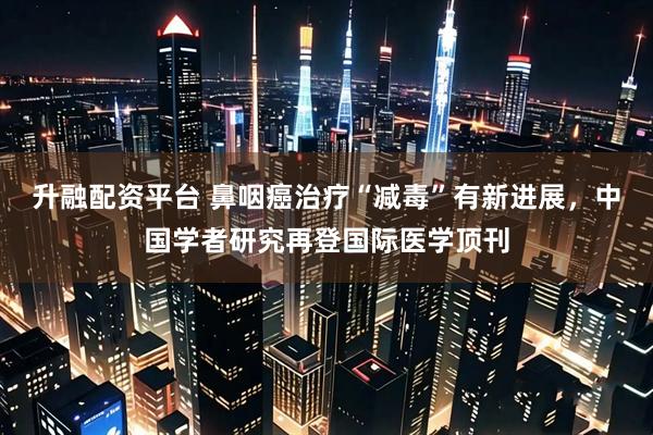 升融配资平台 鼻咽癌治疗“减毒”有新进展，中国学者研究再登国际医学顶刊