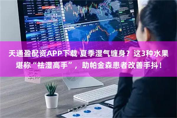 天通盈配资APP下载 夏季湿气缠身？这3种水果堪称“祛湿高手”，助帕金森患者改善手抖！