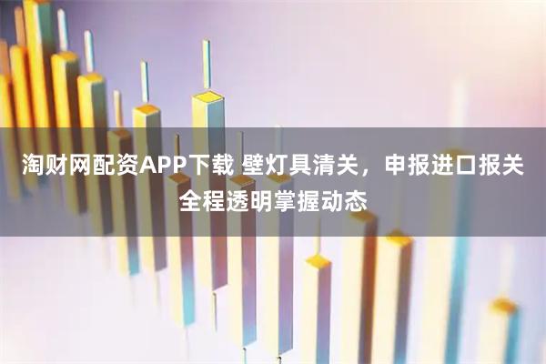 淘财网配资APP下载 壁灯具清关，申报进口报关全程透明掌握动态