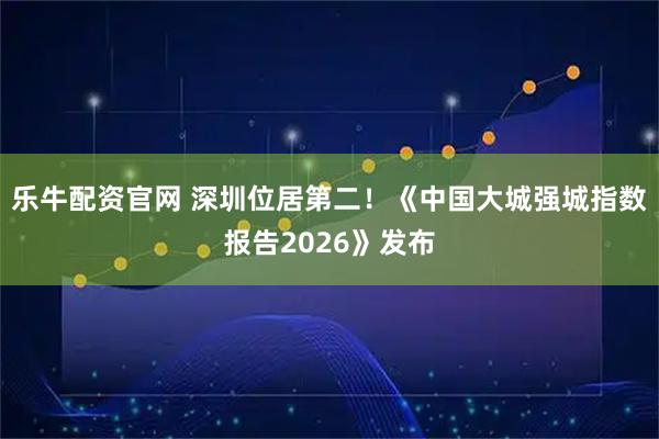 乐牛配资官网 深圳位居第二！《中国大城强城指数报告2026》发布